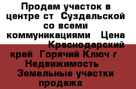 Продам участок в центре ст. Суздальской со всеми коммуникациями › Цена ­ 650 000 - Краснодарский край, Горячий Ключ г. Недвижимость » Земельные участки продажа   